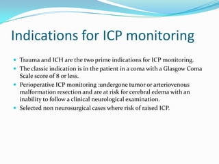 Indications for ICP monitoring
 Trauma and ICH are the two prime indications for ICP monitoring.
 The classic indication is in the patient in a coma with a Glasgow Coma
Scale score of 8 or less.
 Perioperative ICP monitoring :undergone tumor or arteriovenous
malformation resection and are at risk for cerebral edema with an
inability to follow a clinical neurological examination.
 Selected non neurosurgical cases where risk of raised ICP.
 