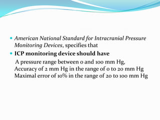 American National Standard for Intracranial Pressure
Monitoring Devices, specifies that
 ICP monitoring device should have
A pressure range between 0 and 100 mm Hg,
Accuracy of 2 mm Hg in the range of 0 to 20 mm Hg
Maximal error of 10% in the range of 20 to 100 mm Hg
 