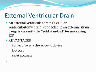 External Ventricular Drain
 An external ventricular drain (EVD), or
ventriculostomy drain, connected to an external strain
gauge is currently the “gold standard” for measuring
ICP.
 ADVANTAGES
Serves also as a therepeutic device
low cost
most accurate
,
 