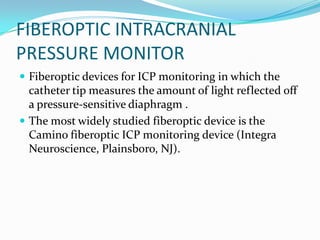 FIBEROPTIC INTRACRANIAL
PRESSURE MONITOR
 Fiberoptic devices for ICP monitoring in which the
catheter tip measures the amount of light reflected off
a pressure-sensitive diaphragm .
 The most widely studied fiberoptic device is the
Camino fiberoptic ICP monitoring device (Integra
Neuroscience, Plainsboro, NJ).
 