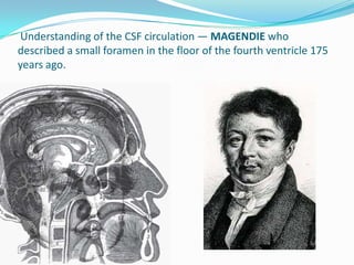 Understanding of the CSF circulation — MAGENDIE who
described a small foramen in the floor of the fourth ventricle 175
years ago.
 