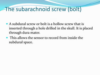 The subarachnoid screw (bolt)
 A subdural screw or bolt is a hollow screw that is
inserted through a hole drilled in the skull. It is placed
through dura mater.
 This allows the sensor to record from inside the
subdural space.
 