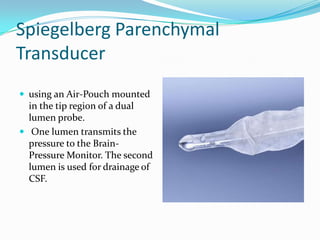 Spiegelberg Parenchymal
Transducer
 using an Air-Pouch mounted
in the tip region of a dual
lumen probe.
 One lumen transmits the
pressure to the Brain-
Pressure Monitor. The second
lumen is used for drainage of
CSF.
 