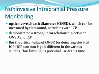 Noninvasive Intracranial Pressure
Monitoring
 optic nerve sheath diameter (ONSD), which can be
measured by ultrasound, correlates with ICP.
 demonstrated a strong linear relationship between
ONSD and ICP.
 But the critical value of ONSD for detecting elevated
ICP (ICP >20 mm Hg) is different in the various
studies, thus limiting its potential use at this time
 