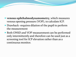  venous ophthalmodynamometry, which measures
venous opening pressure (VOP), to calculate ICP.
 Drawback -requires dilation of the pupil to perform
the measurement
 Both ONSD and VOP measurement can be performed
only intermittently and therefore can be used just as a
screening tool for ICP elevation rather than as a
continuous monitor.
 