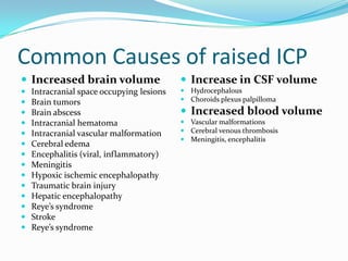 Common Causes of raised ICP
 Increased brain volume
 Intracranial space occupying lesions
 Brain tumors
 Brain abscess
 Intracranial hematoma
 Intracranial vascular malformation
 Cerebral edema
 Encephalitis (viral, inflammatory)
 Meningitis
 Hypoxic ischemic encephalopathy
 Traumatic brain injury
 Hepatic encephalopathy
 Reye’s syndrome
 Stroke
 Reye’s syndrome
 Increase in CSF volume
 Hydrocephalous
 Choroids plexus palpilloma
 Increased blood volume
 Vascular malformations
 Cerebral venous thrombosis
 Meningitis, encephalitis
 