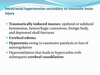 Intracranial hypertension secondary to traumatic brain
injury
 Traumatically induced masses: epidural or subdural
hematomas, hemorrhagic contusions, foreign body,
and depressed skull fractures
 Cerebral edema
 Hyperemia owing to vasomotor paralysis or loss of
autoregulation
 Hypoventilation that leads to hypercarbia with
subsequent cerebral vasodilation
 