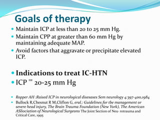 Goals of therapy
 Maintain ICP at less than 20 to 25 mm Hg.
 Maintain CPP at greater than 60 mm Hg by
maintaining adequate MAP.
 Avoid factors that aggravate or precipitate elevated
ICP.
 Indications to treat IC-HTN
 ICP '" 20-25 mm Hg
 Ropper AH :Raised ICP in neurological disesases Sem neurology 4:397-400,1984
 Bullock R,Chesnut R M,Cliflon G, eral.: Guidelines for tbe management or
severe head injury, The Brain Trauma Foundation (New York), The American
ASliociation of Neurological Surgeons The Joint Section of Neu· rotrauma and
Critical Care, 1995
 