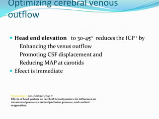Optimizing cerebral venous
outflow
 Head end elevation to 30-450 reduces the ICP 1 by
Enhancing the venus outflow
Promoting CSF displacement and
Reducing MAP at carotids
 Efeect is immediate
1Neurosurgery. 2004 Mar;54(3):593-7;
Effects of head posture on cerebral hemodynamics: its influences on
intracranial pressure, cerebral perfusion pressure, and cerebral
oxygenation.
 