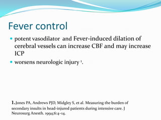Fever control
 potent vasodilator and Fever-induced dilation of
cerebral vessels can increase CBF and may increase
ICP
 worsens neurologic injury 1.
1.Jones PA, Andrews PJD, Midgley S, et al. Measuring the burden of
secondary insults in head-injured patients during intensive care. J
Neurosurg Anesth. 1994;6:4–14.
 