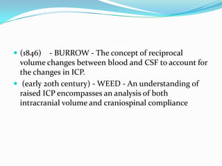  (1846) - BURROW - The concept of reciprocal
volume changes between blood and CSF to account for
the changes in ICP.
 (early 20th century) - WEED - An understanding of
raised ICP encompasses an analysis of both
intracranial volume and craniospinal compliance
 