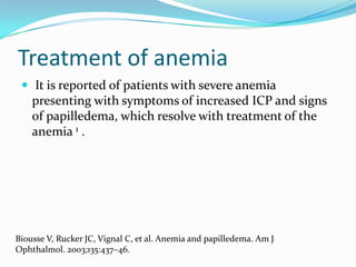 Treatment of anemia
 It is reported of patients with severe anemia
presenting with symptoms of increased ICP and signs
of papilledema, which resolve with treatment of the
anemia 1 .
Biousse V, Rucker JC, Vignal C, et al. Anemia and papilledema. Am J
Ophthalmol. 2003;135:437–46.
 
