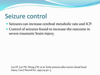 Seizure control
 Seizures can increase cerebral metabolic rate and ICP.
 Control of seizures found to increase the outcome in
severe traumatic brain injury.
Lee ST, Lui TN, Wong CW, et al. Early seizures after severe closed head
injury. Can J Neurol Sci. 1997;24:40–3.
 