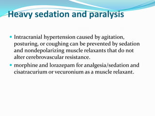 Heavy sedation and paralysis
 Intracranial hypertension caused by agitation,
posturing, or coughing can be prevented by sedation
and nondepolarizing muscle relaxants that do not
alter cerebrovascular resistance.
 morphine and lorazepam for analgesia/sedation and
cisatracurium or vecuronium as a muscle relaxant.
 