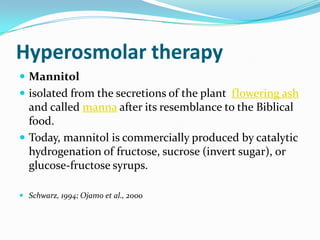 Hyperosmolar therapy
 Mannitol
 isolated from the secretions of the plant flowering ash
and called manna after its resemblance to the Biblical
food.
 Today, mannitol is commercially produced by catalytic
hydrogenation of fructose, sucrose (invert sugar), or
glucose-fructose syrups.
 Schwarz, 1994; Ojamo et al., 2000
 