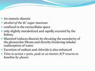  An osmotic diuretic
 alcohol of the 6C sugar mannose
 confined to the extracellular space
 only slightly metabolized and rapidly excreted by the
kidney.
 Mannitol induces diuresis by elevating the osmolarity of
the glomerular filtrate and thereby hindering tubular
reabsorption of water.
 Excretion of sodium and chloride is also enhanced
 Time to action 1-5min, peak at 20-60min; ICP returns to
baseline by 4hours
 