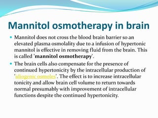 Mannitol osmotherapy in brain
 Mannitol does not cross the blood brain barrier so an
elevated plasma osmolality due to a infusion of hypertonic
mannitol is effective in removing fluid from the brain. This
is called 'mannitol osmotherapy'.
 The brain cells also compensate for the presence of
continued hypertonicity by the intracellular production of
'idiogenic osmoles'. The effect is to increase intracellular
tonicity and allow brain cell volume to return towards
normal presumably with improvement of intracellular
functions despite the continued hypertonicity.
 