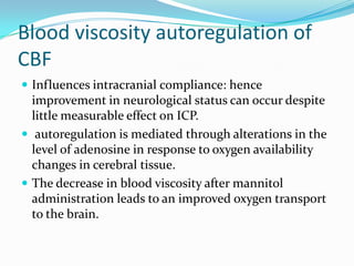 Blood viscosity autoregulation of
CBF
 Influences intracranial compliance: hence
improvement in neurological status can occur despite
little measurable effect on ICP.
 autoregulation is mediated through alterations in the
level of adenosine in response to oxygen availability
changes in cerebral tissue.
 The decrease in blood viscosity after mannitol
administration leads to an improved oxygen transport
to the brain.
 