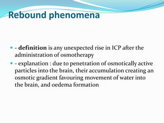 Rebound phenomena
 - definition is any unexpected rise in ICP after the
administration of osmotherapy
 - explanation : due to penetration of osmotically active
particles into the brain, their accumulation creating an
osmotic gradient favouring movement of water into
the brain, and oedema formation
 