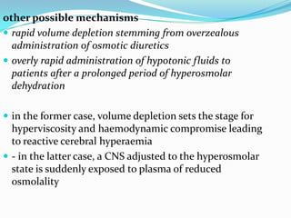 other possible mechanisms
 rapid volume depletion stemming from overzealous
administration of osmotic diuretics
 overly rapid administration of hypotonic fluids to
patients after a prolonged period of hyperosmolar
dehydration
 in the former case, volume depletion sets the stage for
hyperviscosity and haemodynamic compromise leading
to reactive cerebral hyperaemia
 - in the latter case, a CNS adjusted to the hyperosmolar
state is suddenly exposed to plasma of reduced
osmolality
 
