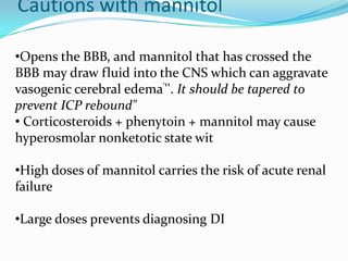 •Opens the BBB, and mannitol that has crossed the
BBB may draw fluid into the CNS which can aggravate
vasogenic cerebral edema'''. It should be tapered to
prevent ICP rebound"
• Corticosteroids + phenytoin + mannitol may cause
hyperosmolar nonketotic state wit
•High doses of mannitol carries the risk of acute renal
failure
•Large doses prevents diagnosing DI
Cautions with mannitol
 