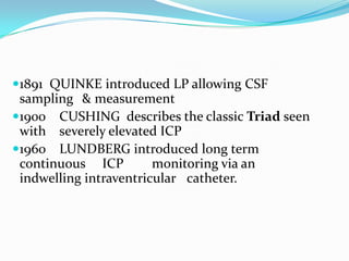 1891 QUINKE introduced LP allowing CSF
sampling & measurement
1900 CUSHING describes the classic Triad seen
with severely elevated ICP
1960 LUNDBERG introduced long term
continuous ICP monitoring via an
indwelling intraventricular catheter.
 