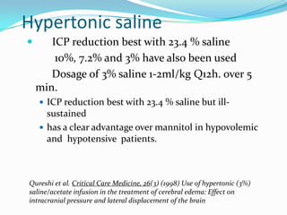 Hypertonic saline
 ICP reduction best with 23.4 % saline
10%, 7.2% and 3% have also been used
Dosage of 3% saline 1-2ml/kg Q12h. over 5
min.
 ICP reduction best with 23.4 % saline but ill-
sustained
 has a clear advantage over mannitol in hypovolemic
and hypotensive patients.
Qureshi et al. Critical Care Medicine, 26(3) (1998) Use of hypertonic (3%)
saline/acetate infusion in the treatment of cerebral edema: Effect on
intracranial pressure and lateral displacement of the brain
 