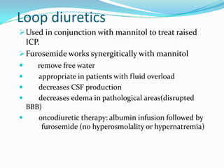 Loop diuretics
Used in conjunction with mannitol to treat raised
ICP.
Furosemide works synergitically with mannitol
 remove free water
 appropriate in patients with fluid overload
 decreases CSF production
 decreases edema in pathological areas(disrupted
BBB)
 oncodiuretic therapy: albumin infusion followed by
furosemide (no hyperosmolality or hypernatremia)
 