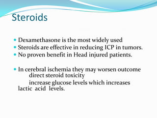 Steroids
 Dexamethasone is the most widely used
 Steroids are effective in reducing ICP in tumors.
 No proven benefit in Head injured patients.
 In cerebral ischemia they may worsen outcome
direct steroid toxicity
increase glucose levels which increases
lactic acid levels.
 