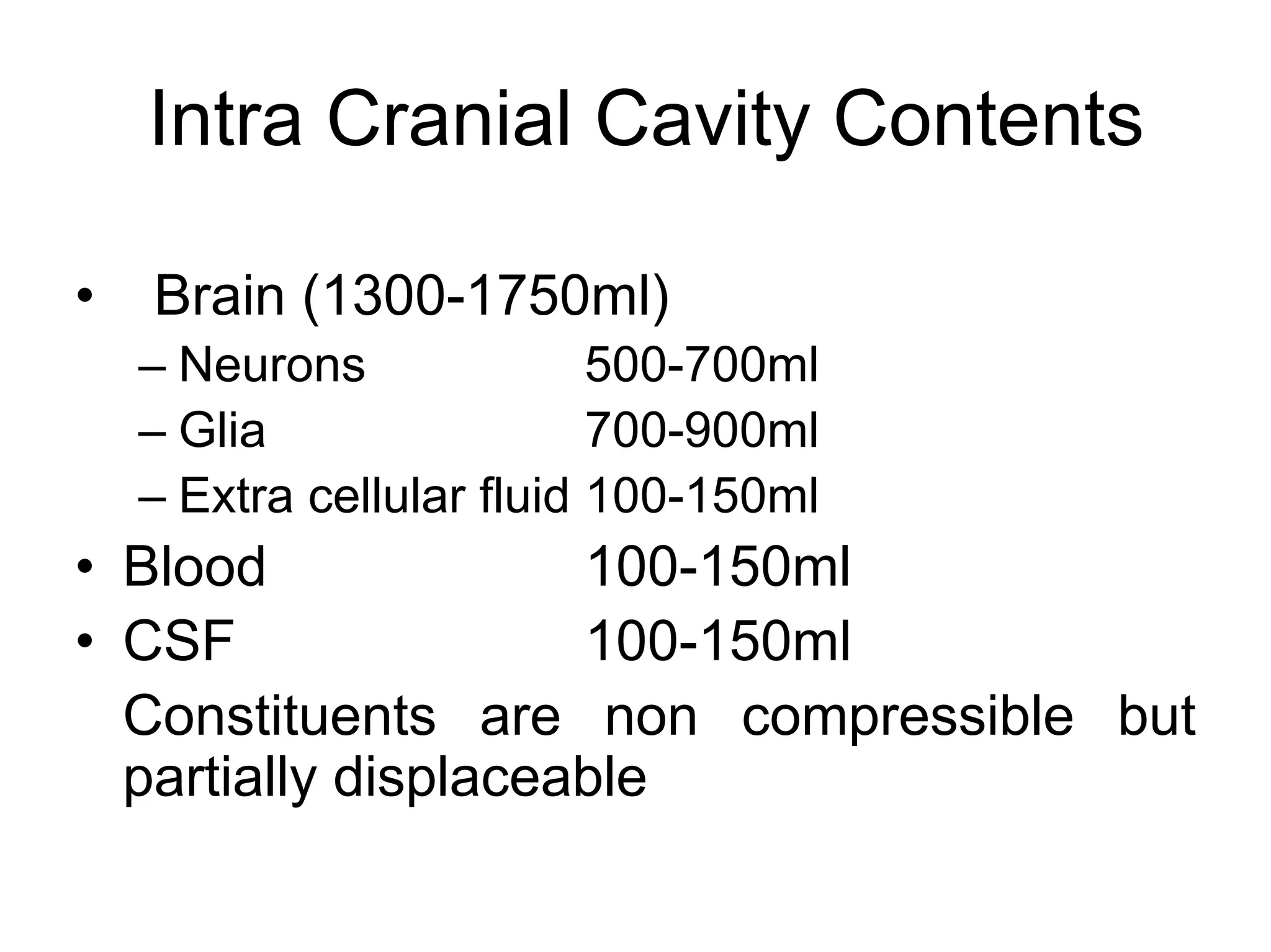 Intra Cranial Cavity Contents
• Brain (1300-1750ml)
– Neurons 500-700ml
– Glia 700-900ml
– Extra cellular fluid 100-150ml
• Blood 100-150ml
• CSF 100-150ml
Constituents are non compressible but
partially displaceable
 