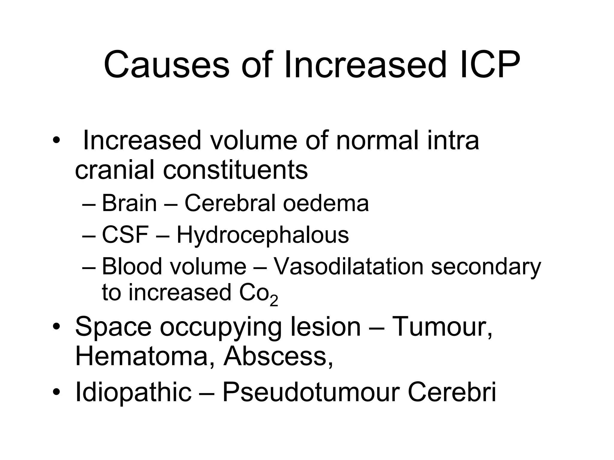 Causes of Increased ICP
• Increased volume of normal intra
cranial constituents
– Brain – Cerebral oedema
– CSF – Hydrocephalous
– Blood volume – Vasodilatation secondary
to increased Co2
• Space occupying lesion – Tumour,
Hematoma, Abscess,
• Idiopathic – Pseudotumour Cerebri
 
