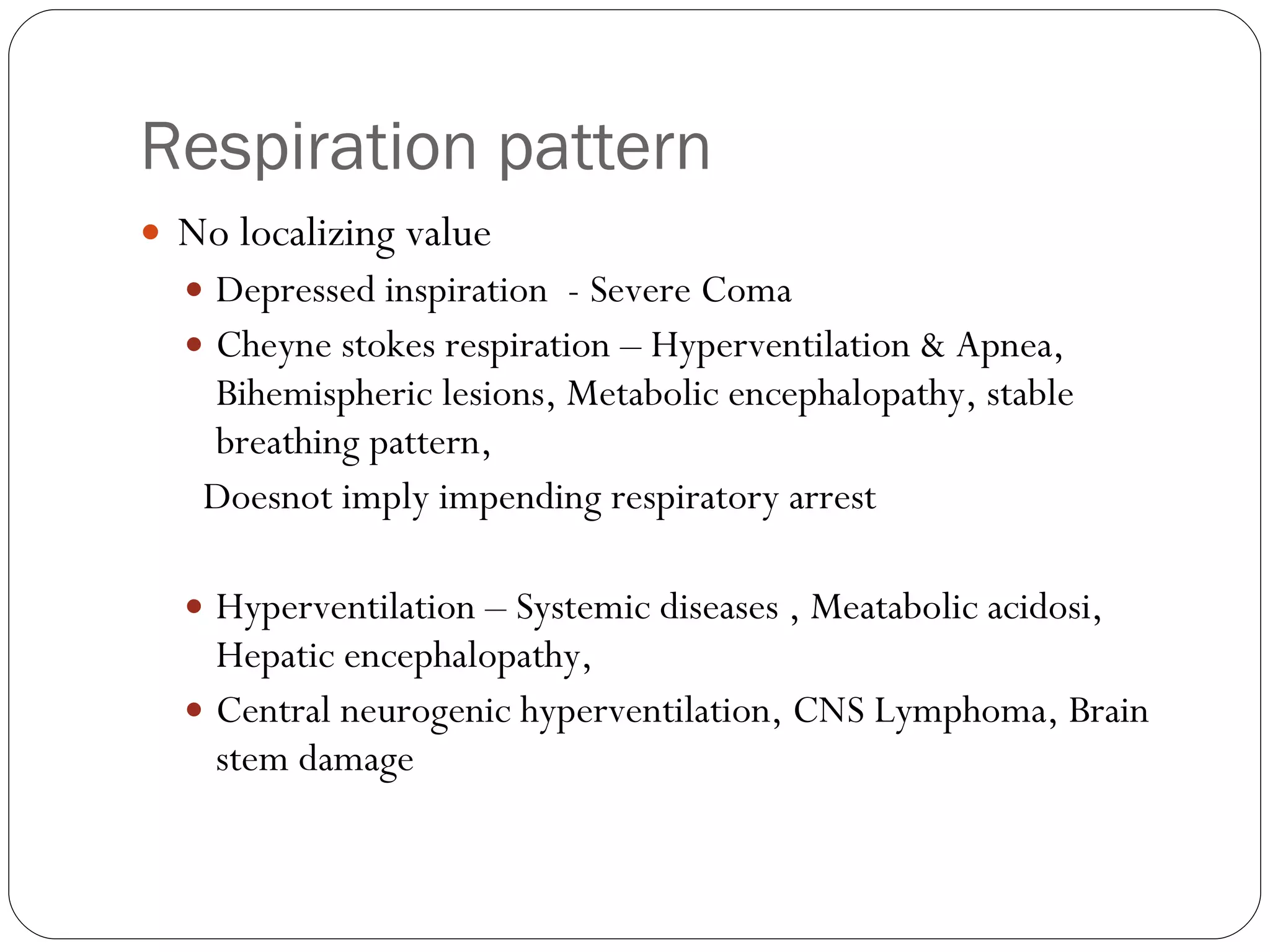 Respiration pattern No localizing value Depressed inspiration  - Severe Coma Cheyne stokes respiration – Hyperventilation & Apnea, Bihemispheric lesions, Metabolic encephalopathy, stable breathing pattern, Doesnot imply impending respiratory arrest  Hyperventilation – Systemic diseases , Meatabolic acidosi, Hepatic encephalopathy,  Central neurogenic hyperventilation, CNS Lymphoma, Brain stem damage 