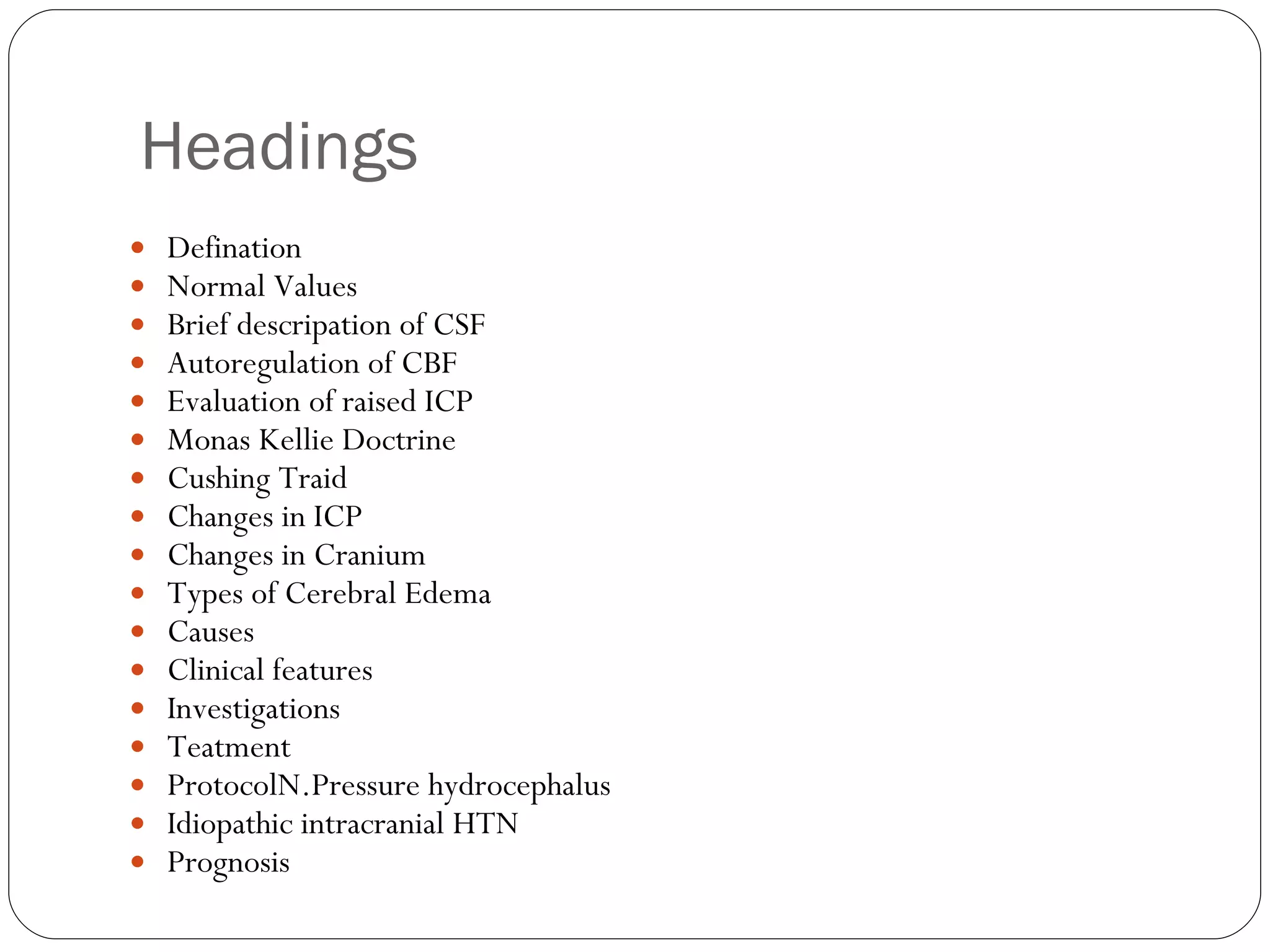 Headings  Defination Normal Values Brief descripation of CSF Autoregulation of CBF Evaluation of raised ICP Monas Kellie Doctrine Cushing Traid Changes in ICP Changes in Cranium Types of Cerebral Edema Causes Clinical features Investigations Teatment ProtocolN.Pressure hydrocephalus Idiopathic intracranial HTN Prognosis 