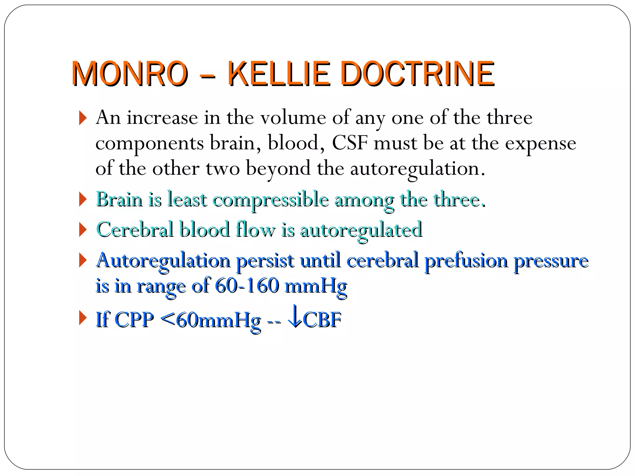 MONRO – KELLIE DOCTRINE An increase in the volume of any one of the three components brain, blood, CSF must be at the expense of the other two beyond the autoregulation. Brain is least compressible among the three. Cerebral blood flow is autoregulated Autoregulation persist until cerebral prefusion pressure is in range of 60-160 mmHg If CPP <60mmHg --   CBF 