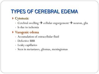 TYPES OF CEREBRAL EDEMA Cytotoxic Cerebral swelling    cellular engorgement    neuron, glia  Is due to ischemia Vasogenic edema   Accumalation of extracellular fluid Defective BBB Leaky capillaries Seen in metastases, gliomas, meningiomas 