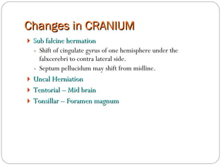 Changes in CRANIUM Sub falcine hermation  Shift of cingulate gyrus of one hemisphere under the falxcerebri to contra lateral side. Septum pellucidum may shift from midline. Uncal Herniation Tentorial – Mid brain Tonsillar – Foramen magnum 