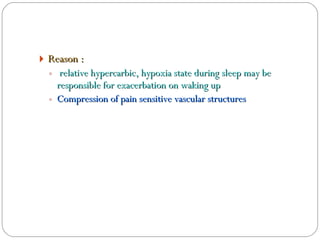 Reason :  relative hypercarbic, hypoxia state during sleep may be responsible for exacerbation on waking up Compression of pain sensitive vascular structures 