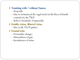 Vomiting with / without Nausea Projectile Due to irritation of the vagal nuclei in the floor of fourth ventricle by the   ICP Relieves headache Temporarily  Double vision, Blurred vision Due to III, VI CN palsies Frontal Lobe  Personality changes Unsteadiness of gait Incontinence of urine 