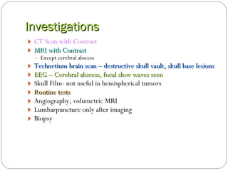 Investigations CT Scan with Contrast  MRI with Contrast Except cerebral abscess  Technetium brain scan – destructive skull vault, skull base lesions EEG – Cerebral abscess, focal slow waves seen Skull Film- not useful in hemispherical tumors Routine tests  Angiography, volumetric MRI Lumbarpuncture only after imaging  Biopsy 
