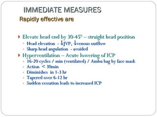 IMMEDIATE MEASURES    Rapidly effective are Elevate head end by 30-45 0  – straight head position  Head elevation  -   JVP,   venous outflow Sharp head angulation  - avoided Hyperventilation – Acute lowering of ICP 16-20 cycles / min (ventilated) / Ambu bag by face mask Action  < 30min Diminishes  in 1-3 hr Tapered over 6-12 hr Sudden cessation   leads to increased ICP   