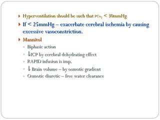 Hyperventilation should be such that  PCo 2  < 30mmHg If < 25mmHg – exacerbate cerebral ischemia by causing excessive vasoconstriction . Mannitol Biphasic action  ICP by cerebral dehydrating effect RAPID infusion is imp.    Brain volume – by osmotic gradient Osmotic diuretic – free water clearance 