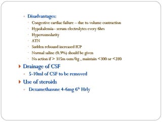 Disadvantages: Congestive cardiac failure – due to volume contraction Hypokalemia– serum electrolytes every 6hrs Hyperosmolarity ATN  Sudden rebound increased ICP Normal saline (0.9%) should be given No action if > 315m osm/kg , maintain <300 or <280 Drainage of CSF  5-10ml of CSF to be removed Use of steroids  Dexamethasone 4-6mg 6 th  Hrly 
