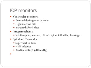ICP monitors Ventricular monitors External drainage can be done High infection rate Increased after 5 days Intraparenchymal It is fibroptic , acurate, 1% infectgion, inflexible, Breakage Epiudural Transudes Superficial to dura <1% infection Baseline drift (>5-10mmHg) 