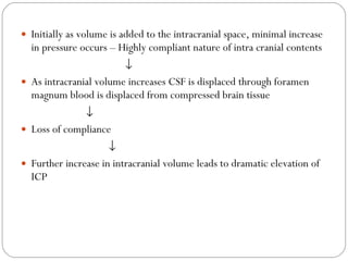 Initially as volume is added to the intracranial space, minimal increase in pressure occurs – Highly compliant nature of intra cranial contents  As intracranial volume increases CSF is displaced through foramen magnum blood is displaced from compressed brain tissue  Loss of compliance     Further increase in intracranial volume leads to dramatic elevation of ICP 