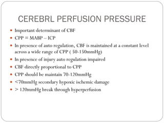 CEREBRL PERFUSION PRESSURE Important determinant of CBF CPP = MABP – ICP In presence of auto regulation, CBF is maintained at a constant level across a wide range of CPP ( 50-150mmHg) In presence of injury auto regulation impaired CBF directly proportional to CPP CPP should be maintain 70-120mmHg <70mmHg secondary hypoxic ischemic damage > 120mmHg break through hyperperfusion  