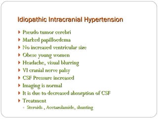 Idiopathic Intracranial Hypertension Pseudo tumor cerebri Marked papilloedema No increased ventricular size Obese young women Headache, visual blurring VI cranial nerve palsy CSF Pressure increased Imaging is normal It is due to decreased absorption of CSF Treatment  Steroids , Acetazolamide, shunting 