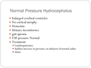 Normal Pressure Hydrocephalus Enlarged cerebral ventricles No cortical atrophy Dementia Urinary incontinence  gait apraxia CSF pressure Normal Treatment Lumbarpuncture Sudden increase in pressure on infusion of normal saline  shunt 