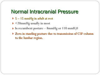 Normal Intracranial Pressure 5 – 15 mmHg in adult at rest <20mmHg usually in most In recumbent posture – 8mmHg or 110 mmH 2 0 Zero in standing posture due to transmission of CSF column to the lumbar region. 