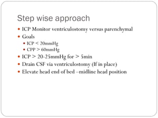 Step wise approach ICP Monitor ventriculostomy versus parenchymal Goals  ICP < 20mmHg CPP > 60mmHg ICP > 20-25mmHg for > 5min Drain CSF via ventriculostomy (If in place) Elevate head end of bed –midline head position  