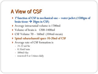 A View of CSF 1 0  function of CSF in mechanical one – water jacket.(1500gm of brain tissue    50gm in CSF) Average intracranial volume is 1700ml Volume of brain is  1200-1400ml  CSF Volume 70 – 160ml  (104ml-mean) Spinal subarachanoid space 10-20ml of CSF Average rate of CSF formation is  21-22 ml/hr  0.35ml/min 500ml/day  renewed 4 or 5 times daily 